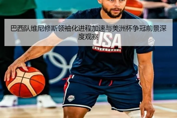 巴西队维尼修斯领袖化进程加速与美洲杯争冠前景深度观察
